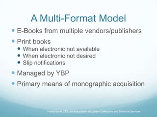 A Multi-Format Model
 E-Books from multiple vendors/publishers
 Print books
  When electronic not available
  When electronic not desired
  Slip notifications
 Managed by YBP
 Primary means of monographic acquisition


            Hosted by ALCTS, the Association for Library Collections and Technical Services
 