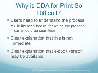 Why is DDA for Print So
            Difficult?
 Users need to understand the process
   (Unlike for e-books, for which the process
    can/should be seamless

 Clear explanation that this is not
  immediate
 Clear explanation that e-book version
  may be available


               Hosted by ALCTS, the Association for Library Collections and Technical Services
 