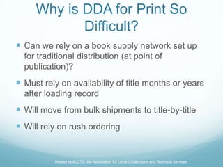 Why is DDA for Print So
            Difficult?
 Can we rely on a book supply network set up
  for traditional distribution (at point of
  publication)?
 Must rely on availability of title months or years
  after loading record
 Will move from bulk shipments to title-by-title
 Will rely on rush ordering


           Hosted by ALCTS, the Association for Library Collections and Technical Services
 