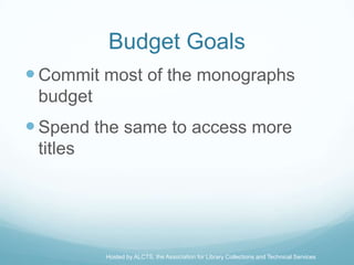 Budget Goals
 Commit most of the monographs
 budget
 Spend the same to access more
 titles




          Hosted by ALCTS, the Association for Library Collections and Technical Services
 