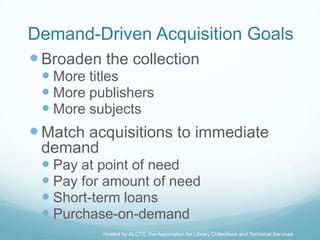 Demand-Driven Acquisition Goals
 Broaden the collection
  More titles
  More publishers
  More subjects
 Match acquisitions to immediate
 demand
  Pay at point of need
  Pay for amount of need
  Short-term loans
  Purchase-on-demand
          Hosted by ALCTS, the Association for Library Collections and Technical Services
 