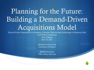 Planning for the Future: Building a Demand-Driven Acquisitions Model Patron-Driven Acquisitions in Academic Libraries: Maximizing Technology to Minimize Risk ALCTS Pre-Conference New Orleans June 24, 2011 Michael Levine-Clark University of Denver Barbara Kawecki YBP Library Services 