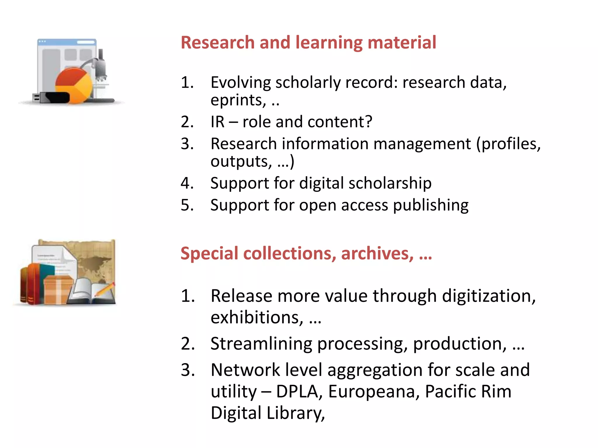 Special collections, archives, …
1. Release more value through digitization,
exhibitions, …
2. Streamlining processing, production, …
3. Network level aggregation for scale and
utility – DPLA, Europeana, Pacific Rim
Digital Library,
Research and learning material
1. Evolving scholarly record: research data,
eprints, ..
2. IR – role and content?
3. Research information management (profiles,
outputs, …)
4. Support for digital scholarship
5. Support for open access publishing
 