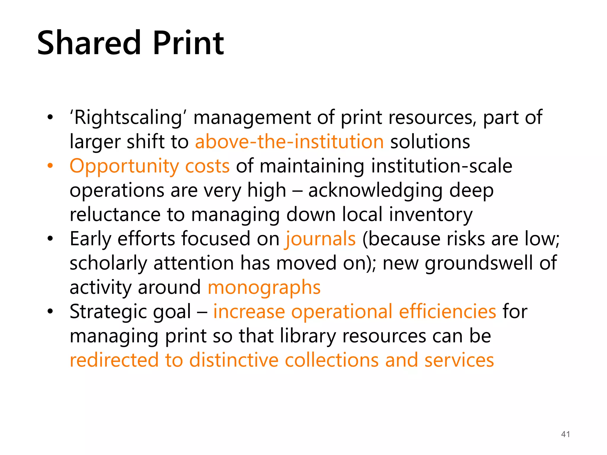 41
Shared Print
• ‘Rightscaling’ management of print resources, part of
larger shift to above-the-institution solutions
• Opportunity costs of maintaining institution-scale
operations are very high – acknowledging deep
reluctance to managing down local inventory
• Early efforts focused on journals (because risks are low;
scholarly attention has moved on); new groundswell of
activity around monographs
• Strategic goal – increase operational efficiencies for
managing print so that library resources can be
redirected to distinctive collections and services
 