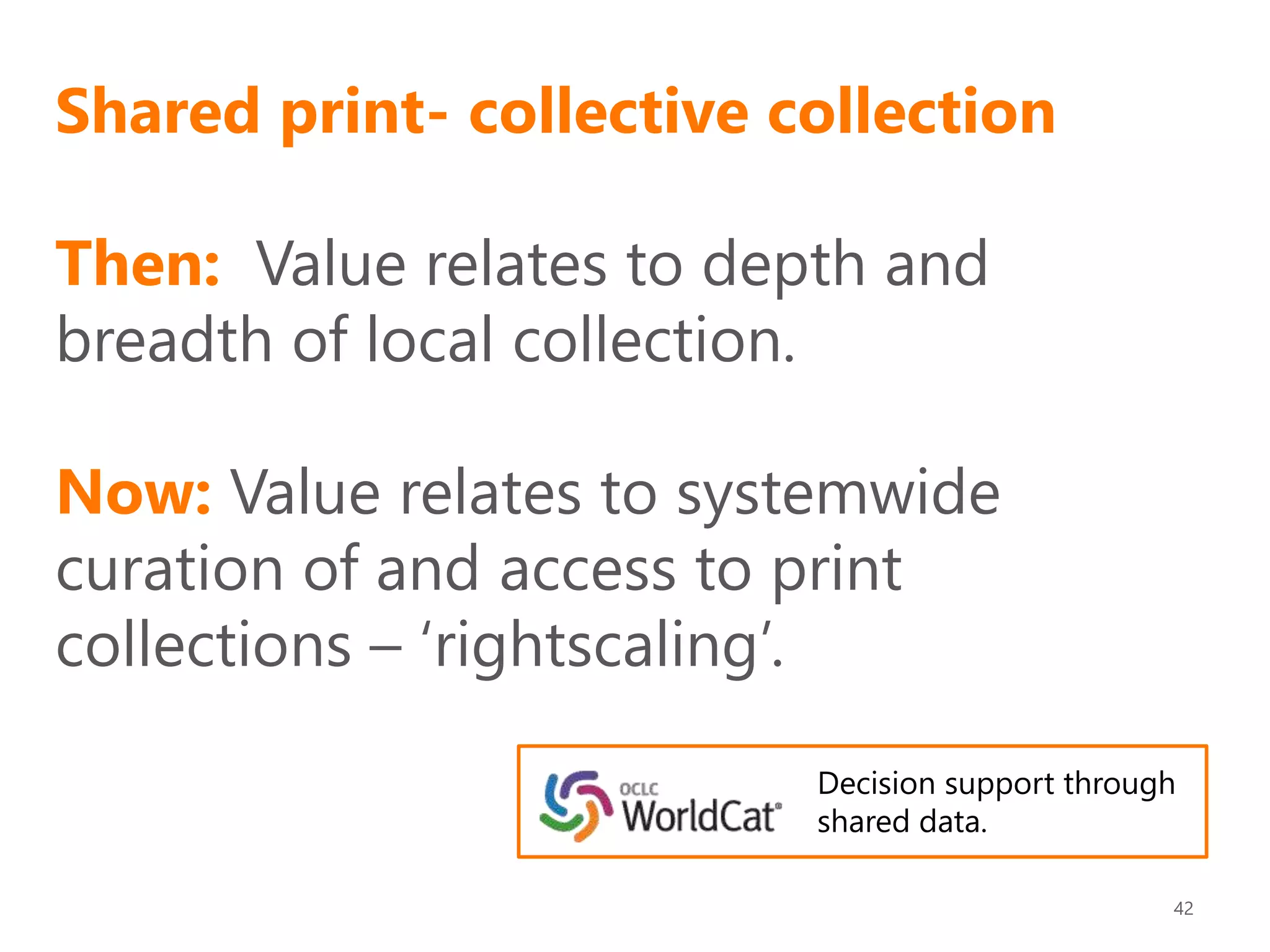 Shared print- collective collection
Then: Value relates to depth and
breadth of local collection.
Now: Value relates to systemwide
curation of and access to print
collections – ‘rightscaling’.
42
Decision support through
shared data.
 