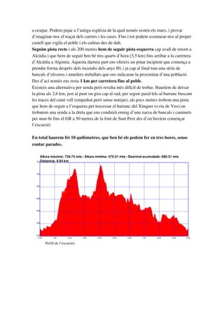 a ocupar. Podem pujar a l’antiga església de la qual només resten els murs, i provar 
d’imaginar­nos el traçat dels carrers i les cases. Fins i tot podem aventurar­nos al proper 
castell que vigila el poble i els cultius des de dalt.
Seguim pista recte i als 200 metres hem de seguir pista esquerra cap avall de retorn a 
Alcúdia i que hem de seguir ben bé tres quarts d’hora (3,5 km) fins arribar a la carretera 
d’Alcúdia a Algimia. Aquesta darrera part ens ofereix un pinar incipient que comença a 
prendre forma després dels incendis dels anys 80, i ja cap al final tota una sèrie de 
bancals d’oliveres i ametlers treballats que ens indicaran la proximitat d’una població.
Des d’ací només ens resta 1 km per carretera fins al poble. 
Existeix una alternativa per senda però resulta més difícil de trobar. Hauríem de deixar 
la pista als 2,6 km, just al punt on gira cap al sud, per seguir paral∙lels al barranc buscant 
les traces del camí vell (empedrat però sense netejar), als pocs metres trobem una pista 
que hem de seguir a l’esquerra per travessar el barranc del Xinquer (o riu de Veo) on 
trobarem una senda a la dreta que ens conduirà enmig d’una xarxa de bancals i caminets 
per anar­hi fins el GR a 50 metres de la font de Sant Pere des d’on havíem començat 
l’excursió.
En total haurem fet 10 quilòmetres, que ben bé els podem fer en tres hores, sense 
contar parades.
Altura máxima: 739.75 mts ­ Altura mínima: 470.31 mts ­ Desnivel acumulado: 680.31 mts
Distancia: 9.94 km
450
500
550
600
650
700
750
0.00 1.00 2.00 3.00 4.00 5.00 6.00 7.00 8.00 9.00 9.94
Perfil de l’excursió.
 