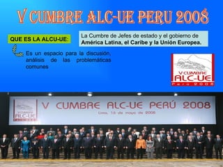 La Cumbre de Jefes de estado y el gobierno de  América Latina, el Caribe y la Unión Europea. V CUMBRE ALC-UE PERU 2008 QUE ES LA ALCU-UE : Es un espacio para la discusión, análisis de las problemáticas comunes 