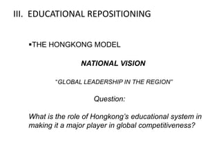 III. EDUCATIONAL REPOSITIONING


   THE HONGKONG MODEL

                  NATIONAL VISION

           “GLOBAL LEADERSHIP IN THE REGION”

                      Question:

   What is the role of Hongkong’s educational system in
   making it a major player in global competitiveness?
 