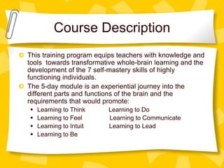 Course Description
This training program equips teachers with knowledge and
tools towards transformative whole-brain learning and the
development of the 7 self-mastery skills of highly
functioning individuals.
The 5-day module is an experiential journey into the
different parts and functions of the brain and the
requirements that would promote:
   Learning to Think     Learning to Do
   Learning to Feel      Learning to Communicate
   Learning to Intuit    Learning to Lead
   Learning to Be
 