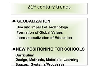 21st century trends

 GLOBALIZATION
 Use and Impact of Technology
 Formation of Global Values
 Internationalization of Education


NEW POSITIONING FOR SCHOOLS
 Curriculum
 Design, Methods, Materials, Learning
 Spaces, Systems/Processes
 