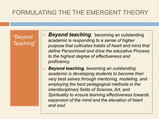 FORMULATING THE THE EMERGENT THEORY


“Beyond        Beyond teaching, becoming an outstanding
                academic is responding to a sense of higher
Teaching”       purpose that cultivates habits of heart and mind that
                define Personhood and drive the educative Process
                to the highest degree of effectiveness and
                proficiency.
               Beyond teaching, becoming an outstanding
                academic is developing students to become their
                very best selves through mentoring, modeling, and
                employing the best pedagogical methods in the
                interdisciplinary fields of Science, Art, and
                Spirituality to ensure learning effectiveness towards
                expansion of the mind and the elevation of heart
                and soul.
 