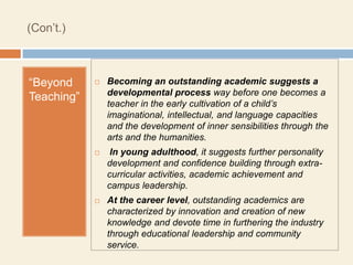 (Con’t.)



“Beyond        Becoming an outstanding academic suggests a
                developmental process way before one becomes a
Teaching”
                teacher in the early cultivation of a child’s
                imaginational, intellectual, and language capacities
                and the development of inner sensibilities through the
                arts and the humanities.
                In young adulthood, it suggests further personality
                development and confidence building through extra-
                curricular activities, academic achievement and
                campus leadership.
               At the career level, outstanding academics are
                characterized by innovation and creation of new
                knowledge and devote time in furthering the industry
                through educational leadership and community
                service.
 