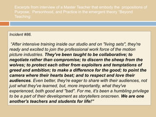 Excerpts from interview of a Master Teacher that embody the propositions of
   Purpose, Personhood, and Practice in the emergent theory “Beyond
   Teaching:



Incident #86.

 “After intensive training inside our studio and on "living sets", they're
ready and excited to join the professional work force of the motion
picture industries. They've been taught to be collaborative; to
negotiate rather than compromise; to discern the sheep from the
wolves; to protect each other from exploiters and temptations of
greed and ambition; to make a difference for the good; to point the
camera where their hearts beat; and to respect and love their
audiences. Even better, they're eager to share with their audiences, not
just what they've learned, but, more importantly, what they've
experienced, both good and "bad". For me, it's been a humbling privilege
to be a part of their development as storytellers onscreen. We are one
another's teachers and students for life!”
 