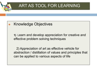 ART AS TOOL FOR LEARNING



   Knowledge Objectives

    1) Learn and develop appreciation for creative and
    effective problem solving techniques

      2) Appreciation of art as effective vehicle for
    abstraction / distillation of values and principles that
    can be applied to various aspects of life
 