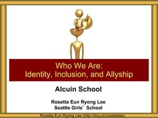 Alcuin School
Rosetta Eun Ryong Lee
Seattle Girls’ School
Who We Are:
Identity, Inclusion, and Allyship
Rosetta Eun Ryong Lee (http://tiny.cc/rosettalee)
 
