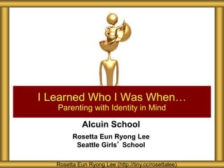 Alcuin School
Rosetta Eun Ryong Lee
Seattle Girls’ School
I Learned Who I Was When…
Parenting with Identity in Mind
Rosetta Eun Ryong Lee (http://tiny.cc/rosettalee)
 