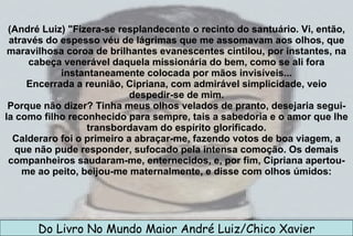 (André Luiz) "Fizera-se resplandecente o recinto do santuário. Vi, então, através do espesso véu de lágrimas que me assomavam aos olhos, que maravilhosa coroa de brilhantes evanescentes cintilou, por instantes, na cabeça venerável daquela missionária do bem, como se ali fora instantaneamente colocada por mãos invisíveis... Encerrada a reunião, Cipriana, com admirável simplicidade, veio despedir-se de mim. Porque não dizer? Tinha meus olhos velados de pranto, desejaria segui-la como filho reconhecido para sempre, tais a sabedoria e o amor que lhe transbordavam do espírito glorificado. Calderaro foi o primeiro a abraçar-me, fazendo votos de boa viagem, a que não pude responder, sufocado pela intensa comoção. Os demais companheiros saudaram-me, enternecidos, e, por fim, Cipriana apertou-me ao peito, beijou-me maternalmente, e disse com olhos úmidos: Do Livro No Mundo Maior André Luiz/Chico Xavier 