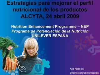 Estrategias para mejorar el perfil
nutricional de los productos
ALCYTA, 24 abril 2009
Nutrition Enhancement Programme – NEP
Programa de Potenciación de la Nutrición
UNILEVER ESPAÑA
Ana Palencia
Directora de Comunicación
 