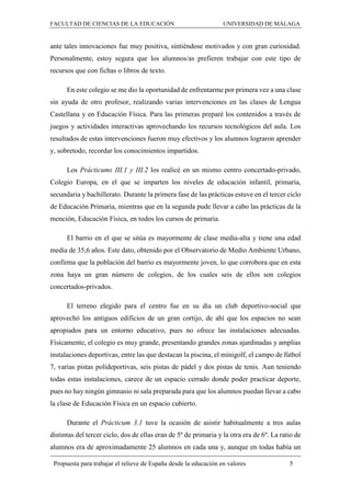 FACULTAD DE CIENCIAS DE LA EDUCACIÓN UNIVERSIDAD DE MÁLAGA
Propuesta para trabajar el relieve de España desde la educación en valores 5
ante tales innovaciones fue muy positiva, sintiéndose motivados y con gran curiosidad.
Personalmente, estoy segura que los alumnos/as prefieren trabajar con este tipo de
recursos que con fichas o libros de texto.
En este colegio se me dio la oportunidad de enfrentarme por primera vez a una clase
sin ayuda de otro profesor, realizando varias intervenciones en las clases de Lengua
Castellana y en Educación Física. Para las primeras preparé los contenidos a través de
juegos y actividades interactivas aprovechando los recursos tecnológicos del aula. Los
resultados de estas intervenciones fueron muy efectivos y los alumnos lograron aprender
y, sobretodo, recordar los conocimientos impartidos.
Los Prácticums III.1 y III.2 los realicé en un mismo centro concertado-privado,
Colegio Europa, en el que se imparten los niveles de educación infantil, primaria,
secundaria y bachillerato. Durante la primera fase de las prácticas estuve en el tercer ciclo
de Educación Primaria, mientras que en la segunda pude llevar a cabo las prácticas de la
mención, Educación Física, en todos los cursos de primaria.
El barrio en el que se sitúa es mayormente de clase media-alta y tiene una edad
media de 35,6 años. Este dato, obtenido por el Observatorio de Medio Ambiente Urbano,
confirma que la población del barrio es mayormente joven, lo que corrobora que en esta
zona haya un gran número de colegios, de los cuales seis de ellos son colegios
concertados-privados.
El terreno elegido para el centro fue en su día un club deportivo-social que
aprovechó los antiguos edificios de un gran cortijo, de ahí que los espacios no sean
apropiados para un entorno educativo, pues no ofrece las instalaciones adecuadas.
Físicamente, el colegio es muy grande, presentando grandes zonas ajardinadas y amplias
instalaciones deportivas, entre las que destacan la piscina, el minigolf, el campo de fútbol
7, varias pistas polideportivas, seis pistas de pádel y dos pistas de tenis. Aun teniendo
todas estas instalaciones, carece de un espacio cerrado donde poder practicar deporte,
pues no hay ningún gimnasio ni sala preparada para que los alumnos puedan llevar a cabo
la clase de Educación Física en un espacio cubierto.
Durante el Prácticum 3.1 tuve la ocasión de asistir habitualmente a tres aulas
distintas del tercer ciclo, dos de ellas eran de 5º de primaria y la otra era de 6º. La ratio de
alumnos era de aproximadamente 25 alumnos en cada una y, aunque en todas había un
 