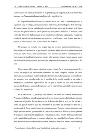 FACULTAD DE CIENCIAS DE LA EDUCACIÓN UNIVERSIDAD DE MÁLAGA
Propuesta para trabajar el relieve de España desde la educación en valores 6
alumno o dos con ciertas dificultades en el aprendizaje, en ninguna de ellas se observaban
alumnos con Necesidades Educativas Especiales significativas.
La disposición del mobiliario de todas las aulas, así como la metodología que se
seguía en todo el colegio, era rigurosamente tradicional, formando parte de la ideología
del centro. A este tipo de metodología, frente al método activo-participativo, se le da un
enfoque disciplinar centrado en el aprendizaje conceptual, poniendo al profesor como
centro del desarrollo de la clase en la que los alumnos solamente actúan como receptores,
siendo el aprendizaje estrictamente memorístico y utilizando como únicos recursos la
pizarra, el libro de texto y las explicaciones del profesor.
El colegio no contaba con ningún tipo de recurso tecnológico/informático a
disposición de los alumnos, lo que impedía que éstos adquiriesen la competencia digital
y que, en cierto modo, estén actualizados. Esta ausencia de medios tecnológicos en el
entorno escolar puede cerrar muchas puertas a los alumnos en este campo, ya que serían
las familias las encargadas de que sus hijos adquieran la competencia digital fuera del
aula.
Con respecto a la práctica educativa, en este colegio fue la primera vez donde llevé
a cabo un proyecto de intervención autónomo de forma completa, además de varias
intervenciones puntuales, manteniendo el sistema tradicional al que están acostumbrados
los alumnos, pero introduciendo, en la medida de lo posible cuando se me daba la
oportunidad, actividades significativas en las que se dejaba de lado este método de
trabajo, dando lugar a una metodología más activa y participativa donde los alumnos eran
el centro del aprendizaje.
En el Prácticum 3.2, en el que tuve contacto con todos los alumnos de Educación
Primaria, me hubiese gustado poder demostrar mis conocimientos, habilidades, técnicas
y destrezas adquiridas durante la mención de Educación Física, pero no fue así por el
hecho de que el profesor que me tutorizaba en el centro de prácticas no me dio la
oportunidad de llevar a cabo intervenciones autónomas. Tan solo en tres ocasiones pude
dirigir parte de la clase, pero siempre en cursos del primer ciclo. Éste es el último periodo
de actuación en el contexto de prácticas y en el que se define nuestra destreza profesional
en la especialidad, por lo que ya tenemos adquirida una capacidad de reflexión suficiente
para posibilitar la actuación como docentes, sabiendo planificar nuestra intervención y
 