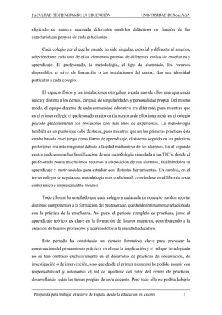 FACULTAD DE CIENCIAS DE LA EDUCACIÓN UNIVERSIDAD DE MÁLAGA
Propuesta para trabajar el relieve de España desde la educación en valores 7
eligiendo de manera razonada diferentes modelos didácticos en función de las
características propias de cada estudiantes.
Cada colegio por el que he pasado ha sido singular, especial y diferente al anterior,
ofreciéndome cada uno de ellos elementos propios de diferentes estilos de enseñanza y
aprendizaje. El profesorado, la metodología, el tipo de alumnado, los recursos
disponibles, el nivel de formación o las instalaciones del centro, dan una identidad
particular a cada colegio.
El espacio físico y las instalaciones otorgaban a cada uno de ellos una apariencia
única y distinta a los demás, cargada de singularidades y personalidad propia. Del mismo
modo, el equipo docente de cada comunidad educativa era diferente, pues mientras que
en el primer colegio el profesorado era joven (la mayoría de ellos interinos), en el colegio
privado predominaban los profesores con más años de experiencia. La metodología
también es un punto que cabe destacar, pues mientras que en las primeras prácticas ésta
estaba basada en el juego como forma de aprendizaje, el sistema seguido en las prácticas
posteriores era más magistral debido a la edad madurativa de los alumnos. En el segundo
centro pude comprobar la utilización de una metodología vinculada a las TIC´s, donde el
profesorado ponía muchísimos recursos a disposición de sus alumnos, facilitándoles su
aprendizaje y motivándoles para estudiar con distintas herramientas. En cambio, en el
tercer colegio se seguía una metodología más tradicional, centrándose en el libro de texto
como único e imprescindible recurso.
Todo ello me ha enseñado que cada colegio y cada aula en concreto pueden aportar
distintos componentes a la formación del profesorado, quedando íntimamente relacionada
con la práctica de la enseñanza. Así pues, el periodo completo de prácticas, junto al
aprendizaje teórico, es clave en la formación de futuros maestros, contribuyendo a la
creación de buenos profesores y acercándolos a la realidad educativa.
Este periodo ha constituido un espacio formativo clave para provocar la
construcción del pensamiento práctico, en el que la implicación y el rol que he adoptado
no se han centrado exclusivamente en el desarrollo de prácticas de observación, de
investigación o de intervención, sino que desde el primer momento he podido asumir con
responsabilidad y autonomía el rol de ayudante del tutor del centro de prácticas,
desarrollando todas las tareas propias de un/a docente. Pero todo ello no podría haberlo
 