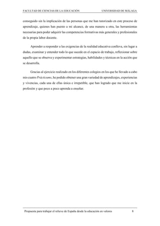 FACULTAD DE CIENCIAS DE LA EDUCACIÓN UNIVERSIDAD DE MÁLAGA
Propuesta para trabajar el relieve de España desde la educación en valores 8
conseguido sin la implicación de las personas que me han tutorizado en este proceso de
aprendizaje, quienes han puesto a mi alcance, de una manera u otra, las herramientas
necesarias para poder adquirir las competencias formativas más generales y profesionales
de la propia labor docente.
Aprender a responder a las exigencias de la realidad educativa conlleva, sin lugar a
dudas, examinar y entender todo lo que sucede en el espacio de trabajo, reflexionar sobre
aquello que se observa y experimentar estrategias, habilidades y técnicas en la acción que
se desarrolla.
Gracias al ejercicio realizado en los diferentes colegios en los que he llevado a cabo
mis cuatro Prácticums, he podido obtener una gran variedad de aprendizajes, experiencias
y vivencias, cada una de ellas única e irrepetible, que han logrado que me inicie en la
profesión y que poco a poco aprenda a enseñar.
 