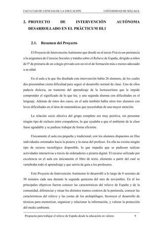 FACULTAD DE CIENCIAS DE LA EDUCACIÓN UNIVERSIDAD DE MÁLAGA
Propuesta para trabajar el relieve de España desde la educación en valores 9
2. PROYECTO DE INTERVENCIÓN AUTÓNOMA
DESARROLLADO EN EL PRÁCTICUM III.1
2.1. Resumen del Proyecto
El Proyecto de Intervención Autónomo que diseñé en el tercer Prácticum pertenecía
a la asignatura de Ciencias Sociales y trataba sobre el Relieve de España, dirigido a niños
de 5º de primaria de un colegio privado con un nivel de formación más o menos adecuado
a su edad.
En el aula a la que iba diseñada esta intervención había 26 alumnos, de los cuales
dos presentaban cierta dificultad para seguir el desarrollo normal de clase. Uno de ellos
padecía dislexia, un trastorno del aprendizaje de la lectoescritura que le impide
comprender el significado de lo que lee, y una segunda alumna con dificultades en el
lenguaje. Además de estos dos casos, en el aula también había otros tres alumnos con
leves dificultades en el área de matemáticas que necesitaban de una mayor atención.
La relación socio afectiva del grupo completo era muy positiva, sin presentar
ningún tipo de rechazo entre compañeros, lo que ayudaba a que el ambiente de la clase
fuese agradable y se pudiese trabajar de forma eficiente.
Físicamente el aula era pequeña y tradicional, con los alumnos dispuestos en filas
individuales orientados hacia la pizarra y la mesa del profesor. En ella no existía ningún
tipo de recurso tecnológico disponible, lo que impedía que se pudiesen realizar
actividades interactivas a través de ordenadores o pizarra digital. El recurso utilizado por
excelencia en el aula era únicamente el libro de texto, elemento a partir del cual se
vertebraba todo el aprendizaje y que servía de guía a los profesores.
Este Proyecto de Intervención Autónomo lo desarrollé a lo largo de 8 sesiones de
50 minutos cada una durante la segunda quincena del mes de noviembre. En él los
principales objetivos fueron conocer las características del relieve de España y de la
comunidad, diferenciar y situar los distintos tramos costeros de la península, conocer las
características del relieve y las costas de los archipiélagos, favorecer el desarrollo de
técnicas para memorizar, organizar y relacionar la información, y valorar la protección
del medio ambiente.
 