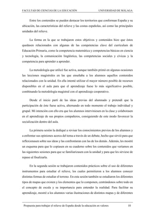 FACULTAD DE CIENCIAS DE LA EDUCACIÓN UNIVERSIDAD DE MÁLAGA
Propuesta para trabajar el relieve de España desde la educación en valores 10
Entre los contenidos se pueden destacar los territorios que conforman España y su
ubicación, las características del relieve y las costas españolas, así como las principales
unidades del relieve.
La forma en la que se trabajaron estos objetivos y contenidos hizo que éstos
quedasen relacionados con algunas de las competencias clave del currículum de
Educación Primaria, como la competencia matemática y competencias básicas en ciencia
y tecnología, la comunicación lingüística, las competencias sociales y cívicas y la
competencia para aprender a aprender.
La metodología que utilicé fue activa, aunque también primó en algunas ocasiones
las lecciones magistrales en las que enseñaba a los alumnos aquellos contenidos
relacionados con la unidad. En ella intenté utilizar el mayor número posible de recursos
disponibles en el aula para que el aprendizaje fuese lo más significativo posible,
combinando la metodología magistral con el aprendizaje cooperativo.
Desde el inicio partí de las ideas previas del alumnado y pretendí que la
participación de éste fuese activa, alternando en todo momento el trabajo individual y
grupal. Mi intención con ello era que los alumnos interviniesen en la clase y colaborasen
en el aprendizaje de sus propios compañeros, consiguiendo de este modo favorecer la
socialización dentro del aula.
La primera sesión la dediqué a revisar los conocimientos previos de los alumnos y
a enfrentar sus opiniones acerca del tema a través de un debate, hecho que sirvió para que
reflexionasen sobre sus ideas y las confrontaran con las de los demás. Además, les mostré
un esquema para que lo copiasen en su cuaderno sobre los contenidos que veríamos en
las siguientes sesiones para que se familiarizasen con la unidad y para que les sirviese de
repaso al finalizarla.
En la segunda sesión se trabajaron contenidos prácticos sobre el uso de diferentes
instrumentos para estudiar el relieve, los cuales permitieron a los alumnos conocer
distintas formas de estudiar el terreno. En esta sesión también se estudiaron los diferentes
tipos de mapas que existen y los elementos que lo componen, centrándonos sobre todo en
el concepto de escala y su importancia para entender la realidad. Para facilitar su
aprendizaje, mostré a los alumnos varias ilustraciones de distintos mapas y de diferentes
 
