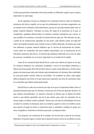 FACULTAD DE CIENCIAS DE LA EDUCACIÓN UNIVERSIDAD DE MÁLAGA
Propuesta para trabajar el relieve de España desde la educación en valores 11
escalas que permitían comprobar cómo éstas pueden ser diferentes según lo que se quiera
representar en cada mapa.
En las siguientes sesiones se trabajaron los contenidos teóricos sobre los diferentes
elementos del relieve español, en los que fui combinando las lecciones magistrales con
un método activo mediante el descubrimiento, gracias al cual cada alumno pudo crear su
propio material didáctico. Fabriqué un puzle del mapa de la península en el que, al
completarlo, quedaban diferenciados los distintos sistemas montañosos por colores, lo
que ayudaba a los alumnos a recordar la localización de cada uno. Mi intención era que,
a partir de las explicaciones apoyadas en este puzle, cada alumno crease un mapa del
relieve de España teniendo como modelo el que yo había fabricado, de manera que cada
uno elaborase su propio material didáctico que le serviría de herramienta de estudio.
Como todos los contenidos del tema estaban relacionados con la localización de los
diferentes elementos del relieve, el material que habíamos fabricado nos sirvió en todas
las sesiones, resultando ser un recurso importante en el estudio de la unidad.
Antes de la evaluación final decidí llevar a cabo unos talleres de repaso en los que
los alumnos trabajaron los contenidos estudiados a través de actividades dinámicas y
lúdicas de forma grupal. Para ello dividí la clase en cuatro zonas diferentes y formé cuatro
grupos, de manera que cada siete minutos aproximadamente, los alumnos iban cambiando
de zona para poder concluir todas las actividades. Al completar un taller, cada equipo
debía entregarme una ficha en la que tenían que responder una serie de cuestiones sobre
los contenidos que habían estado practicando.
Decidí llevar a cabo una sesión de este tipo en la que el componente lúdico fuese el
principal elemento para que los alumnos conociesen otra forma de aprender distinta a la
que estaban acostumbrados. La mayoría coincidió al afirmar que se habían divertido
mucho y que habían aprendido más de lo que sabían, pues entre los miembros de un
mismo grupo se habían estado ayudando. Pienso que este tipo de metodología favorece
en todos los sentidos al alumnado, tanto en el ámbito cognitivo como en el ámbito social,
pues gracias al juego los niños se relacionan entre sí, aprenden a trabajar en grupo con
otros compañeros, fomentan la iniciativa personal y comparten ideas.
Con respecto a la evaluación de la unidad, ésta fue llevada a cabo de tres formas
diferentes. En primer lugar se realizó una evaluación inicial a través de un debate en clase
 