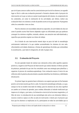 FACULTAD DE CIENCIAS DE LA EDUCACIÓN UNIVERSIDAD DE MÁLAGA
Propuesta para trabajar el relieve de España desde la educación en valores 12
que sirvió para conocer cuáles eran los conocimientos previos de los alumnos; en segundo
lugar se llevó a cabo una evaluación procesual o formativa durante todo el proyecto de
intervención en la que se tenía en cuenta la participación del alumno, la comprensión de
los contenidos, así como la realización de las actividades; por último, realicé una
evaluación final a los alumnos a modo de prueba escrita en la que aparecían 10 preguntas
sobre los contenidos vistos en clase.
Para los alumnos con necesidades educativas especiales, las actividades de clase así
como la prueba escrita final fueron adaptadas según sus dificultades para que pudiesen
conseguir los mínimos exigibles, teniendo, además, una atención más individualizada y
específica que permitía respetar sus ritmos de trabajo
En el diseño de esta intervención intenté dejar un poco de lado la metodología
estrictamente tradicional a la que estaban acostumbrados los alumnos de este aula,
ofreciéndoles actividades dinámicas y formas de aprendizaje divertidas que estimulaban
la socialización, y por tanto la integración, de todo el grupo clase.
2.2. Evaluación del Proyecto
En este apartado trataré de realizar una valoración crítica sobre aquellos aspectos
positivos y negativos del Proyecto de Intervención que realicé durante el último periodo
de prácticas, partiendo de que éste fue concebido como una estrategia para planificar y
organizar el proceso de enseñanza-aprendizaje. Esta evaluación marca el inicio de una
reflexión sobre la práctica docente donde se pueden identificar las fortalezas y debilidades
del proyecto.
En primer lugar me gustaría hacer referencia a un aspecto que para mí fue bastante
positivo en la intervención que llevé a cabo. Se trata de la metodología utilizada, y es que,
aunque no fue un modelo innovador de trabajo, para los alumnos de esta clase significó
un cambio en la forma de aprender, pues estaban afianzados al método tradicional que
impera en el colegio y, por tanto, a la formación a través de las lecciones magistrales y el
libro de texto. La introducción de una metodología más activa con elementos lúdicos y
recursos creativos supuso en ellos un plus de motivación e interés por el proyecto que
hizo que los alumnos se implicaran en él y participaran en todas las actividades que se
 