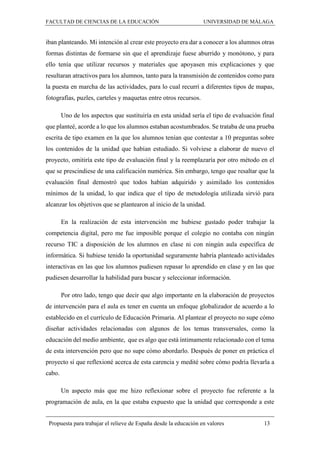 FACULTAD DE CIENCIAS DE LA EDUCACIÓN UNIVERSIDAD DE MÁLAGA
Propuesta para trabajar el relieve de España desde la educación en valores 13
iban planteando. Mi intención al crear este proyecto era dar a conocer a los alumnos otras
formas distintas de formarse sin que el aprendizaje fuese aburrido y monótono, y para
ello tenía que utilizar recursos y materiales que apoyasen mis explicaciones y que
resultaran atractivos para los alumnos, tanto para la transmisión de contenidos como para
la puesta en marcha de las actividades, para lo cual recurrí a diferentes tipos de mapas,
fotografías, puzles, carteles y maquetas entre otros recursos.
Uno de los aspectos que sustituiría en esta unidad sería el tipo de evaluación final
que planteé, acorde a lo que los alumnos estaban acostumbrados. Se trataba de una prueba
escrita de tipo examen en la que los alumnos tenían que contestar a 10 preguntas sobre
los contenidos de la unidad que habían estudiado. Si volviese a elaborar de nuevo el
proyecto, omitiría este tipo de evaluación final y la reemplazaría por otro método en el
que se prescindiese de una calificación numérica. Sin embargo, tengo que resaltar que la
evaluación final demostró que todos habían adquirido y asimilado los contenidos
mínimos de la unidad, lo que indica que el tipo de metodología utilizada sirvió para
alcanzar los objetivos que se plantearon al inicio de la unidad.
En la realización de esta intervención me hubiese gustado poder trabajar la
competencia digital, pero me fue imposible porque el colegio no contaba con ningún
recurso TIC a disposición de los alumnos en clase ni con ningún aula específica de
informática. Si hubiese tenido la oportunidad seguramente habría planteado actividades
interactivas en las que los alumnos pudiesen repasar lo aprendido en clase y en las que
pudiesen desarrollar la habilidad para buscar y seleccionar información.
Por otro lado, tengo que decir que algo importante en la elaboración de proyectos
de intervención para el aula es tener en cuenta un enfoque globalizador de acuerdo a lo
establecido en el currículo de Educación Primaria. Al plantear el proyecto no supe cómo
diseñar actividades relacionadas con algunos de los temas transversales, como la
educación del medio ambiente, que es algo que está íntimamente relacionado con el tema
de esta intervención pero que no supe cómo abordarlo. Después de poner en práctica el
proyecto sí que reflexioné acerca de esta carencia y medité sobre cómo podría llevarla a
cabo.
Un aspecto más que me hizo reflexionar sobre el proyecto fue referente a la
programación de aula, en la que estaba expuesto que la unidad que corresponde a este
 