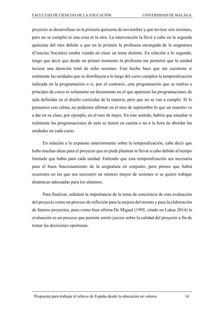 FACULTAD DE CIENCIAS DE LA EDUCACIÓN UNIVERSIDAD DE MÁLAGA
Propuesta para trabajar el relieve de España desde la educación en valores 14
proyecto se desarrollase en la primera quincena de noviembre y que tuviese seis sesiones,
pero no se cumplió ni una cosa ni la otra. La intervención la llevé a cabo en la segunda
quincena del mes debido a que en la primera la profesora encargada de la asignatura
(Ciencias Sociales) estaba viendo en clase un tema distinto. En relación a lo segundo,
tengo que decir que desde un primer momento la profesora me permitió que la unidad
tuviese una duración total de ocho sesiones. Este hecho hace que me cuestione si
realmente las unidades que se distribuyen a lo largo del curso cumplen la temporalización
indicada en la programación o si, por el contrario, esta programación que se realiza a
principio de curso es solamente un documento en el que aparecen las programaciones de
aula definidas en el diseño curricular de la materia, pero que no se van a cumplir. Si lo
pensamos con calma, no podemos afirmar en el mes de septiembre lo que un maestro va
a dar en su clase, por ejemplo, en el mes de mayo. En este sentido, habría que estudiar si
realmente las programaciones de aula se tienen en cuenta o no a la hora de abordar las
unidades en cada curso.
En relación a lo expuesto anteriormente sobre la temporalización, cabe decir que
hubo muchas ideas para el proyecto que no pude plantear ni llevar a cabo debido al tiempo
limitado que había para cada unidad. Entiendo que esta temporalización sea necesaria
para el buen funcionamiento de la asignatura en conjunto, pero pienso que habrá
ocasiones en las que sea necesario un número mayor de sesiones si se quiere trabajar
dinámicas adecuadas para los alumnos.
Para finalizar, señalaré la importancia de la toma de conciencia de esta evaluación
del proyecto como un proceso de reflexión para la mejora del mismo y para la elaboración
de futuros proyectos, pues como bien afirma De Miguel (1995, citado en Lukas 2014) la
evaluación es un proceso que permite emitir juicios sobre la calidad del proyecto a fin de
tomar las decisiones oportunas.
 