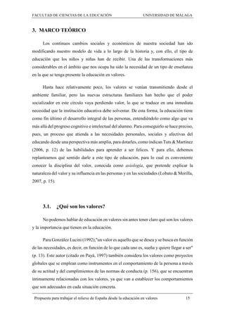 FACULTAD DE CIENCIAS DE LA EDUCACIÓN UNIVERSIDAD DE MÁLAGA
Propuesta para trabajar el relieve de España desde la educación en valores 15
3. MARCO TEÓRICO
Los continuos cambios sociales y económicos de nuestra sociedad han ido
modificando nuestro modelo de vida a lo largo de la historia y, con ello, el tipo de
educación que los niños y niñas han de recibir. Una de las transformaciones más
considerables en el ámbito que nos ocupa ha sido la necesidad de un tipo de enseñanza
en la que se tenga presente la educación en valores.
Hasta hace relativamente poco, los valores se venían transmitiendo desde el
ambiente familiar, pero las nuevas estructuras familiares han hecho que el poder
socializador en este círculo vaya perdiendo valor, lo que se traduce en una inmediata
necesidad que la institución educativa debe solventar. De esta forma, la educación tiene
como fin último el desarrollo integral de las personas, entendiéndolo como algo que va
más allá del progreso cognitivo e intelectual del alumno. Para conseguirlo se hace preciso,
pues, un proceso que atienda a las necesidades personales, sociales y afectivas del
educando desde una perspectiva más amplia, para dotarles, como indican Tuts & Martínez
(2006, p. 12) de las habilidades para aprender a ser felices. Y para ello, debemos
replantearnos qué sentido darle a este tipo de educación, para lo cual es conveniente
conocer la disciplina del valor, conocida como axiología, que pretende explicar la
naturaleza del valor y su influencia en las personas y en las sociedades (Lobato & Morilla,
2007, p. 15).
3.1. ¿Qué son los valores?
No podemos hablar de educación en valores sin antes tener claro qué son los valores
y la importancia que tienen en la educación.
Para González Lucini (1992),"un valor es aquello que se desea y se busca en función
de las necesidades, es decir, en función de lo que cada uno es, sueña y quiere llegar a ser"
(p. 13). Este autor (citado en Payá, 1997) también considera los valores como proyectos
globales que se emplean como instrumentos en el comportamiento de la persona a través
de su actitud y del cumplimientos de las normas de conducta (p. 156), que se encuentran
íntimamente relacionadas con los valores, ya que van a establecer los comportamientos
que son adecuados en cada situación concreta.
 