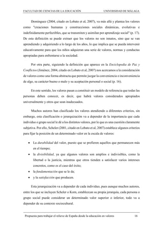 FACULTAD DE CIENCIAS DE LA EDUCACIÓN UNIVERSIDAD DE MÁLAGA
Propuesta para trabajar el relieve de España desde la educación en valores 16
Domínguez (2004, citado en Lobato et al, 2007), va más allá y plantea los valores
como "creaciones humanas y construcciones sociales dinámicas, evolutivas e
indefinidamente perfectibles, que se transmiten y asimilan por aprendizaje social" (p. 17).
De esta definición se puede extraer que los valores no son innatos, sino que se van
aprendiendo y adquiriendo a lo largo de los años, lo que implica que se pueda intervenir
educativamente para que los niños adquieran una serie de valores, normas y conductas
apropiadas para enfrentarse a la sociedad.
Por otra parte, siguiendo la definición que aparece en la Enciclopedia de Paz y
Conflictos (Jiménez, 2004, citado en Lobato et al, 2007) nos acercamos a la consideración
de valores como una forma abstracta que permite juzgar la conveniencia o inconveniencia
de algo, su carácter bueno o malo y su aceptación personal o social (p. 16).
En este sentido, los valores pasan a constituir un modelo de referencia que todas las
personas deben conocer, es decir, que habrá valores considerados apropiados
universalmente y otros que sean inadecuados.
Muchos autores han clasificado los valores atendiendo a diferentes criterios, sin
embargo, esta clasificación o jerarquización va a depender de la importancia que cada
individuo o grupo social le dé a los distintos valores, por lo que es una cuestión claramente
subjetiva. Por ello, Scheler (2001, citado en Lobato et al, 2007) establece algunos criterios
para fijar la posición de un determinado valor en la escala de valores:
 La durabilidad del valor, puesto que se prefieren aquellos que permanecen más
en el tiempo;
 la divisibilidad, ya que algunos valores son amplios e indivisibles, como la
libertad o la justicia, mientras que otros tienden a satisfacer varios intereses
concretos, como es el caso del éxito;
 la fundamentación que se le da;
 y la satisfacción que producen.
Esta jerarquización va a depender de cada individuo, pues aunque muchos autores,
entre los que se incluyen Scheler o Korn, establezcan su propia jerarquía, cada persona o
grupo social puede considerar un determinado valor superior o inferior, todo va a
depender de su contexto sociocultural.
 