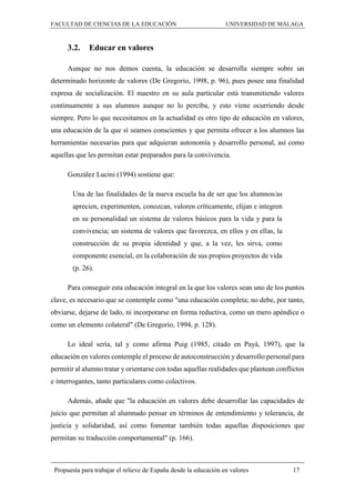 FACULTAD DE CIENCIAS DE LA EDUCACIÓN UNIVERSIDAD DE MÁLAGA
Propuesta para trabajar el relieve de España desde la educación en valores 17
3.2. Educar en valores
Aunque no nos demos cuenta, la educación se desarrolla siempre sobre un
determinado horizonte de valores (De Gregorio, 1998, p. 96), pues posee una finalidad
expresa de socialización. El maestro en su aula particular está transmitiendo valores
continuamente a sus alumnos aunque no lo perciba, y esto viene ocurriendo desde
siempre. Pero lo que necesitamos en la actualidad es otro tipo de educación en valores,
una educación de la que sí seamos conscientes y que permita ofrecer a los alumnos las
herramientas necesarias para que adquieran autonomía y desarrollo personal, así como
aquellas que les permitan estar preparados para la convivencia.
González Lucini (1994) sostiene que:
Una de las finalidades de la nueva escuela ha de ser que los alumnos/as
aprecien, experimenten, conozcan, valoren críticamente, elijan e integren
en su personalidad un sistema de valores básicos para la vida y para la
convivencia; un sistema de valores que favorezca, en ellos y en ellas, la
construcción de su propia identidad y que, a la vez, les sirva, como
componente esencial, en la colaboración de sus propios proyectos de vida
(p. 26).
Para conseguir esta educación integral en la que los valores sean uno de los puntos
clave, es necesario que se contemple como "una educación completa; no debe, por tanto,
obviarse, dejarse de lado, ni incorporarse en forma reductiva, como un mero apéndice o
como un elemento colateral" (De Gregorio, 1994, p. 128).
Lo ideal sería, tal y como afirma Puig (1985, citado en Payá, 1997), que la
educación en valores contemple el proceso de autoconstrucción y desarrollo personal para
permitir al alumno tratar y orientarse con todas aquellas realidades que plantean conflictos
e interrogantes, tanto particulares como colectivos.
Además, añade que "la educación en valores debe desarrollar las capacidades de
juicio que permitan al alumnado pensar en términos de entendimiento y tolerancia, de
justicia y solidaridad, así como fomentar también todas aquellas disposiciones que
permitan su traducción comportamental" (p. 166).
 