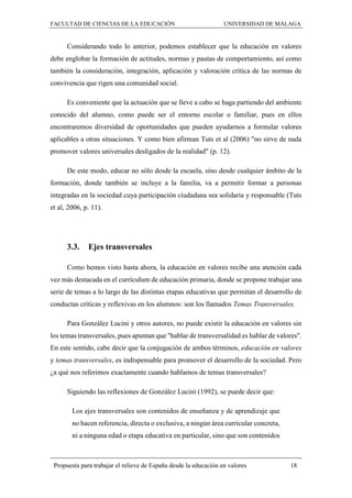 FACULTAD DE CIENCIAS DE LA EDUCACIÓN UNIVERSIDAD DE MÁLAGA
Propuesta para trabajar el relieve de España desde la educación en valores 18
Considerando todo lo anterior, podemos establecer que la educación en valores
debe englobar la formación de actitudes, normas y pautas de comportamiento, así como
también la consideración, integración, aplicación y valoración crítica de las normas de
convivencia que rigen una comunidad social.
Es conveniente que la actuación que se lleve a cabo se haga partiendo del ambiente
conocido del alumno, como puede ser el entorno escolar o familiar, pues en ellos
encontraremos diversidad de oportunidades que pueden ayudarnos a formular valores
aplicables a otras situaciones. Y como bien afirman Tuts et al (2006) "no sirve de nada
promover valores universales desligados de la realidad" (p. 12).
De este modo, educar no sólo desde la escuela, sino desde cualquier ámbito de la
formación, donde también se incluye a la familia, va a permitir formar a personas
integradas en la sociedad cuya participación ciudadana sea solidaria y responsable (Tuts
et al, 2006, p. 11).
3.3. Ejes transversales
Como hemos visto hasta ahora, la educación en valores recibe una atención cada
vez más destacada en el currículum de educación primaria, donde se propone trabajar una
serie de temas a lo largo de las distintas etapas educativas que permitan el desarrollo de
conductas críticas y reflexivas en los alumnos: son los llamados Temas Transversales.
Para González Lucini y otros autores, no puede existir la educación en valores sin
los temas transversales, pues apuntan que "hablar de transversalidad es hablar de valores".
En este sentido, cabe decir que la conjugación de ambos términos, educación en valores
y temas transversales, es indispensable para promover el desarrollo de la sociedad. Pero
¿a qué nos referimos exactamente cuando hablamos de temas transversales?
Siguiendo las reflexiones de González Lucini (1992), se puede decir que:
Los ejes transversales son contenidos de enseñanza y de aprendizaje que
no hacen referencia, directa o exclusiva, a ningún área curricular concreta,
ni a ninguna edad o etapa educativa en particular, sino que son contenidos
 