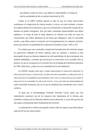 FACULTAD DE CIENCIAS DE LA EDUCACIÓN UNIVERSIDAD DE MÁLAGA
Propuesta para trabajar el relieve de España desde la educación en valores 19
que afectan a todas las áreas y que deben ser desarrollados a lo largo de
toda la escolaridad; de ahí su carácter transversal (p. 82).
Lobato et al (2007) también apoyan la idea de que los temas transversales
contribuyen a la adquisición de valores morales y cívicos, así como actitudes y normas
de conducta dentro de la educación, y que sin su tratamiento, el desarrollo integral de los
alumnos no podría conseguirse. Son, por tanto, contenidos imprescindibles que deben
trabajarse a lo largo de toda la etapa educativa en relación con todas las áreas de
conocimiento, que deben plantearse de tal forma que impliquen a toda la comunidad
escolar y que deben entrar en conexión con las programaciones de cualquier currículo,
puesto que afectan a la globalidad de la educación (González Lucini, 1992, p. 85).
Es evidente que estos contenidos siempre han formado parte del currículo aunque
no apareciesen reflejados de forma explícita, pues los maestros y maestras se han
preocupado de que sus alumnos adquieran no sólo aprendizajes de tipo conceptual, sino
también habilidades y actitudes que favorezcan la convivencia en la sociedad. Pero la
primera vez que se recogieron en el currículo fue con la llegada de la Reforma Educativa
de 1990. Ahora bien, ¿cuáles son esos contenidos de los que hablamos?
La LOGSE recogía como ejes o temas transversales la educación ambiental, la
educación para la paz y el desarrollo, la educación del consumidor, la educación vial, la
educación para la igualdad de oportunidades entre sexos, la educación para la salud, la
educación en la sexualidad, la educación moral y cívica, así como los temas propios de
cada Comunidad Autónoma, que en el caso de Andalucía fue considerado como cultura
andaluza.
Al igual que el psicopedagogo Fernando González Lucini, opino que esta
implantación constituyó uno de los impactos más importantes de la reforma para
contribuir al alcance de los diferentes objetivos de la educación, y es por ello que hoy día
aún siguen constituyendo parte fundamental del currículo.
A continuación se realiza una pequeña síntesis sobre los aspectos que debe abarcar
cada uno de los ejes transversales:
 