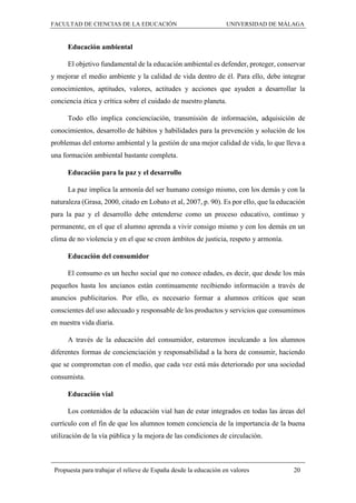 FACULTAD DE CIENCIAS DE LA EDUCACIÓN UNIVERSIDAD DE MÁLAGA
Propuesta para trabajar el relieve de España desde la educación en valores 20
Educación ambiental
El objetivo fundamental de la educación ambiental es defender, proteger, conservar
y mejorar el medio ambiente y la calidad de vida dentro de él. Para ello, debe integrar
conocimientos, aptitudes, valores, actitudes y acciones que ayuden a desarrollar la
conciencia ética y crítica sobre el cuidado de nuestro planeta.
Todo ello implica concienciación, transmisión de información, adquisición de
conocimientos, desarrollo de hábitos y habilidades para la prevención y solución de los
problemas del entorno ambiental y la gestión de una mejor calidad de vida, lo que lleva a
una formación ambiental bastante completa.
Educación para la paz y el desarrollo
La paz implica la armonía del ser humano consigo mismo, con los demás y con la
naturaleza (Grasa, 2000, citado en Lobato et al, 2007, p. 90). Es por ello, que la educación
para la paz y el desarrollo debe entenderse como un proceso educativo, continuo y
permanente, en el que el alumno aprenda a vivir consigo mismo y con los demás en un
clima de no violencia y en el que se creen ámbitos de justicia, respeto y armonía.
Educación del consumidor
El consumo es un hecho social que no conoce edades, es decir, que desde los más
pequeños hasta los ancianos están continuamente recibiendo información a través de
anuncios publicitarios. Por ello, es necesario formar a alumnos críticos que sean
conscientes del uso adecuado y responsable de los productos y servicios que consumimos
en nuestra vida diaria.
A través de la educación del consumidor, estaremos inculcando a los alumnos
diferentes formas de concienciación y responsabilidad a la hora de consumir, haciendo
que se comprometan con el medio, que cada vez está más deteriorado por una sociedad
consumista.
Educación vial
Los contenidos de la educación vial han de estar integrados en todas las áreas del
currículo con el fin de que los alumnos tomen conciencia de la importancia de la buena
utilización de la vía pública y la mejora de las condiciones de circulación.
 