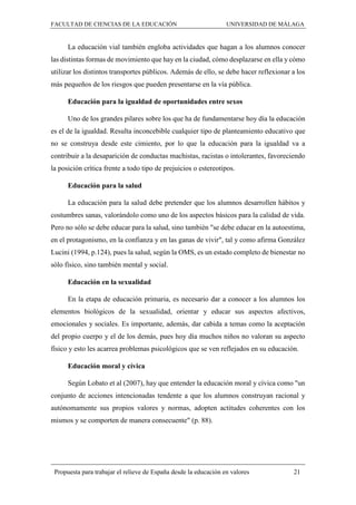 FACULTAD DE CIENCIAS DE LA EDUCACIÓN UNIVERSIDAD DE MÁLAGA
Propuesta para trabajar el relieve de España desde la educación en valores 21
La educación vial también engloba actividades que hagan a los alumnos conocer
las distintas formas de movimiento que hay en la ciudad, cómo desplazarse en ella y cómo
utilizar los distintos transportes públicos. Además de ello, se debe hacer reflexionar a los
más pequeños de los riesgos que pueden presentarse en la vía pública.
Educación para la igualdad de oportunidades entre sexos
Uno de los grandes pilares sobre los que ha de fundamentarse hoy día la educación
es el de la igualdad. Resulta inconcebible cualquier tipo de planteamiento educativo que
no se construya desde este cimiento, por lo que la educación para la igualdad va a
contribuir a la desaparición de conductas machistas, racistas o intolerantes, favoreciendo
la posición crítica frente a todo tipo de prejuicios o estereotipos.
Educación para la salud
La educación para la salud debe pretender que los alumnos desarrollen hábitos y
costumbres sanas, valorándolo como uno de los aspectos básicos para la calidad de vida.
Pero no sólo se debe educar para la salud, sino también "se debe educar en la autoestima,
en el protagonismo, en la confianza y en las ganas de vivir", tal y como afirma González
Lucini (1994, p.124), pues la salud, según la OMS, es un estado completo de bienestar no
sólo físico, sino también mental y social.
Educación en la sexualidad
En la etapa de educación primaria, es necesario dar a conocer a los alumnos los
elementos biológicos de la sexualidad, orientar y educar sus aspectos afectivos,
emocionales y sociales. Es importante, además, dar cabida a temas como la aceptación
del propio cuerpo y el de los demás, pues hoy día muchos niños no valoran su aspecto
físico y esto les acarrea problemas psicológicos que se ven reflejados en su educación.
Educación moral y cívica
Según Lobato et al (2007), hay que entender la educación moral y cívica como "un
conjunto de acciones intencionadas tendente a que los alumnos construyan racional y
autónomamente sus propios valores y normas, adopten actitudes coherentes con los
mismos y se comporten de manera consecuente" (p. 88).
 