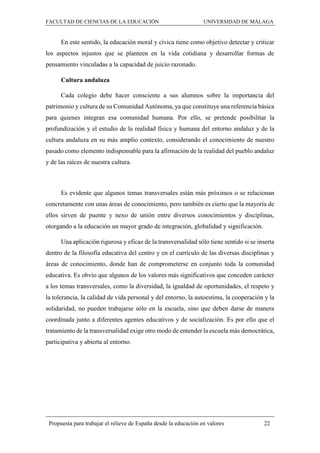 FACULTAD DE CIENCIAS DE LA EDUCACIÓN UNIVERSIDAD DE MÁLAGA
Propuesta para trabajar el relieve de España desde la educación en valores 22
En este sentido, la educación moral y cívica tiene como objetivo detectar y criticar
los aspectos injustos que se planteen en la vida cotidiana y desarrollar formas de
pensamiento vinculadas a la capacidad de juicio razonado.
Cultura andaluza
Cada colegio debe hacer consciente a sus alumnos sobre la importancia del
patrimonio y cultura de su Comunidad Autónoma, ya que constituye una referencia básica
para quienes integran esa comunidad humana. Por ello, se pretende posibilitar la
profundización y el estudio de la realidad física y humana del entorno andaluz y de la
cultura andaluza en su más amplio contexto, considerando el conocimiento de nuestro
pasado como elemento indispensable para la afirmación de la realidad del pueblo andaluz
y de las raíces de nuestra cultura.
Es evidente que algunos temas transversales están más próximos o se relacionan
concretamente con unas áreas de conocimiento, pero también es cierto que la mayoría de
ellos sirven de puente y nexo de unión entre diversos conocimientos y disciplinas,
otorgando a la educación un mayor grado de integración, globalidad y significación.
Una aplicación rigurosa y eficaz de la transversalidad sólo tiene sentido si se inserta
dentro de la filosofía educativa del centro y en el currículo de las diversas disciplinas y
áreas de conocimiento, donde han de comprometerse en conjunto toda la comunidad
educativa. Es obvio que algunos de los valores más significativos que conceden carácter
a los temas transversales, como la diversidad, la igualdad de oportunidades, el respeto y
la tolerancia, la calidad de vida personal y del entorno, la autoestima, la cooperación y la
solidaridad, no pueden trabajarse sólo en la escuela, sino que deben darse de manera
coordinada junto a diferentes agentes educativos y de socialización. Es por ello que el
tratamiento de la transversalidad exige otro modo de entender la escuela más democrática,
participativa y abierta al entorno.
 
