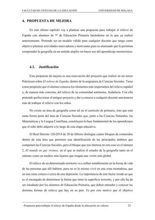 FACULTAD DE CIENCIAS DE LA EDUCACIÓN UNIVERSIDAD DE MÁLAGA
Propuesta para trabajar el relieve de España desde la educación en valores 23
4. PROPUESTA DE MEJORA
En este último capítulo voy a plantear una propuesta para trabajar el relieve de
España con alumnos de 5º de Educación Primaria basándome en la que ya realicé
anteriormente. Pretende ser un modelo válido para cualquier docente que tenga como
objetivo plantear actividades innovadoras y motivantes para su alumnado que le permitan
comprender la geografía en un sentido amplio sin hacer uso del aprendizaje memorístico.
4.1. Justificación
Esta propuesta de mejora es una renovación del proyecto que realicé en mi tercer
Prácticum sobre El relieve de España, dentro de la asignatura de Ciencias Sociales. Tiene
como propósito que el alumno conozca los elementos más importantes del relieve español
y, de manera más concreta, del relieve de su comunidad autónoma, Andalucía. Con ella
pretendo perfeccionar el antiguo proyecto y dar a conocer a cualquier docente una manera
más de trabajar el relieve con los niños.
No existe un área de geografía como tal en el currículo de primaria, sino que esta
rama forma parte del área de Ciencias Sociales que, junto a las Ciencias Naturales, las
Matemáticas y la Lengua Castellana, constituyen la base fundamental de los aprendizajes
que el niño debe adquirir a lo largo de esta etapa educativa.
El Real Decreto 126/2014 de 28 de febrero distingue cuatro bloques de contenidos
dentro de esta área que permiten una identificación de los principales ámbitos que
componen las Ciencias Sociales, pero el bloque que nos interesa en este caso es el número
2, El mundo en que vivimos, en el que se realiza el estudio de la geografía tanto en el
entorno como en medios más lejanos que tengan una visión más global.
El relieve de un determinado territorio va a influir notablemente en la forma de vida
de las personas que allí habiten, pues no es lo mismo vivir en una zona montañosa, que
en una zona costera o cerca de una depresión. La importancia de este factor reside en que
es el encargado de determinar la forma que tiene la superficie terrestre, y por ello ha de
ser estudiado por los alumnos de Educación Primaria, que deben entender y conocer las
distintas formas de relieve que hay en su país. Es por este motivo que el objetivo
 