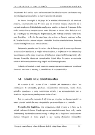 FACULTAD DE CIENCIAS DE LA EDUCACIÓN UNIVERSIDAD DE MÁLAGA
Propuesta para trabajar el relieve de España desde la educación en valores 24
fundamental de la unidad radica en la consideración del relieve como un elemento muy
importante para entender cómo es nuestro entorno más cercano.
La unidad va dirigida a un grupo de 26 alumnos del tercer ciclo de educación
primaria, concretamente para 5º curso, que no presentan ninguna alteración en su
currículo académico. Está diseñada para llevarse a cabo a lo largo de 6 sesiones, de las
cuales una de ellas se compone de tres partes diferentes al ser una salida didáctica, en la
que se distingue una primera parte de preparación, otra parte de desarrollo y una última
parte de análisis y reflexión. La mayoría de estas sesiones se llevarán a cabo en la clase
de Ciencias Sociales, aunque integrará contenidos de otras área disciplinares, formando
así una unidad globalizada e interdisciplinar.
Todas están pensadas para llevarlas a cabo de forma grupal, de manera que fomente
la socialización de la clase, el respeto hacia los demás, la aceptación de las diferencias y
la participación en las tareas colectivas. Al trabajar en grupos también se permitirá a los
alumnos desarrollar hábitos de comunicación, debatir ideas de manera argumentada,
tomar de decisiones consensuadas y aceptar las diferentes opiniones.
Además, se intentará en todo momento aportar experiencias reales que permitan al
alumnado acrecentar el interés y el conocimiento de su entorno físico.
4.2. Relación con las competencias clave
El Artículo 6 del Decreto 97/2015 entiende por competencia clave "una
combinación de habilidades, prácticas, conocimientos, motivación, valores éticos,
actitudes, emociones, y otros componentes sociales y de comportamiento que se
movilizan conjuntamente para lograr una acción eficaz".
Este proyecto se ha planteado de tal forma que permita a los alumnos adquirir, en
mayor o menor medida, las siete competencias que se establecen en el currículo.
Comunicación lingüística. Esta competencia estará presente a lo largo de la
unidad, en la que el alumno deberá expresar sus conocimientos de forma oral y escrita,
fomentando y mejorando la comunicación y el diálogo. En la mayoría de las sesiones los
alumnos trabajarán de forma grupal, lo que requiere abundantes intercambios
 