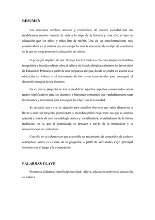 RESUMEN
Los continuos cambios sociales y económicos de nuestra sociedad han ido
modificando nuestro modelo de vida a lo largo de la historia y, con ello, el tipo de
educación que los niños y niñas han de recibir. Una de las transformaciones más
considerables en el ámbito que nos ocupa ha sido la necesidad de un tipo de enseñanza
en la que se tenga presente la educación en valores.
El principal objetivo de este Trabajo Fin de Grado es crear una propuesta didáctica
integradora e interdisciplinar sobre el relieve de España dirigida a alumnos del tercer ciclo
de Educación Primaria a partir de una propuesta antigua, donde se tendrá en cuenta esta
educación en valores y el tratamiento de los temas transversales para conseguir el
desarrollo integral de los alumnos.
En el nuevo proyecto se van a modificar aquellos aspectos considerados como
menos significativos para los alumnos e introducir elementos que verdaderamente sean
interesantes y necesarios para conseguir los objetivos de la unidad.
Se pretende que sirva de ejemplo para aquellos docentes que estén dispuestos a
llevar a cabo un proyecto globalizador y multidisciplinar cuya meta sea que al alumno
aprenda a través de una metodología activa y socializadora, olvidándonos de la forma
tradicional en la que el aprendizaje se produce a través de la instrucción y la
memorización de contenidos.
Con ello se va a demostrar que es posible un tratamiento de contenidos de carácter
conceptual, como es el caso de la geografía, a partir de actividades cuyo principal
elemento sea el juego y la cooperación.
PALABRAS CLAVE
Propuesta didáctica, interdisciplinariedad, relieve, educación ambiental, educación
en valores.
 