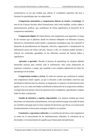 FACULTAD DE CIENCIAS DE LA EDUCACIÓN UNIVERSIDAD DE MÁLAGA
Propuesta para trabajar el relieve de España desde la educación en valores 25
comunicativos en los que tendrán que utilizar el vocabulario específico del área y
formular los aprendizajes que van adquiriendo.
Competencia matemática y competencias básicas en ciencia y tecnología. El
área de las Ciencias Sociales ofrece herramientas, tales como medidas, escalas, tablas o
representaciones gráficas, que contribuyen de forma significativa al desarrollo de la
competencia matemática.
Competencia digital. De forma directa, esta competencia será adquirida a lo largo
de las sesiones que se plantean, donde los alumnos trabajarán con diferentes recursos
interactivos, herramientas audiovisuales o programas tecnológicos que van a permitir el
desarrollo de procedimientos de búsqueda, selección, organización e interpretación de
información acerca del relieve del país. Gracias a ello, los alumnos podrán asimilar y
reforzar los contenidos aprendidos en las diferentes sesiones de manera lúdica y
significativa.
Aprender a aprender. Durante el proceso de aprendizaje los alumnos deberán
desarrollar técnicas para asimilar toda la información, tales como elaboración de
esquemas, resúmenes y mapas, que ayudarán a una completa adquisición de todos los
aprendizajes de la unidad.
Competencias sociales y cívicas. En todas las sesiones que conforman la unidad,
esta competencia estará vigente, ya que se llevarán a cabo actividades colectivas que
facilitarán la relación entre los alumnos, la integración, el respecto y la interrelación entre
iguales. A su vez, estas actividades contribuirán al desarrollo de la cooperación solidaria,
al respeto hacia los demás y hacia las opiniones de los compañeros, aprendiendo a respetar
todas las ideas y propuestas.
Sentido de iniciativa y espíritu emprendedor. Los alumnos tendrán que tomar
decisiones con autonomía constantemente, en las que entrará en juego el acuerdo de todos
los miembros del grupo para la toma conjunta de decisiones que lleven a la consecución
de planteamientos exitosos para conseguir el objetivo en cuestión.
Conciencia y expresiones culturales. La contribución del área a esta competencia
se centra en el conocimiento de las manifestaciones culturales, la valoración de su
diversidad y el reconocimiento de aquellas que forman parte del patrimonio.
 