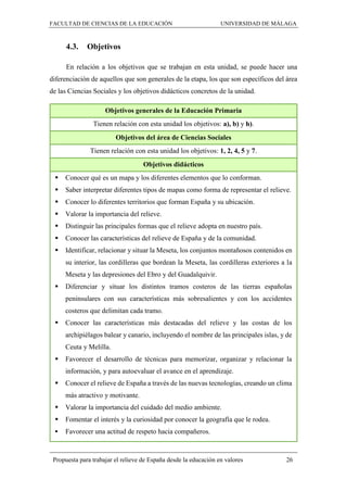 FACULTAD DE CIENCIAS DE LA EDUCACIÓN UNIVERSIDAD DE MÁLAGA
Propuesta para trabajar el relieve de España desde la educación en valores 26
4.3. Objetivos
En relación a los objetivos que se trabajan en esta unidad, se puede hacer una
diferenciación de aquellos que son generales de la etapa, los que son específicos del área
de las Ciencias Sociales y los objetivos didácticos concretos de la unidad.
Objetivos generales de la Educación Primaria
Tienen relación con esta unidad los objetivos: a), b) y h).
Objetivos del área de Ciencias Sociales
Tienen relación con esta unidad los objetivos: 1, 2, 4, 5 y 7.
Objetivos didácticos
 Conocer qué es un mapa y los diferentes elementos que lo conforman.
 Saber interpretar diferentes tipos de mapas como forma de representar el relieve.
 Conocer lo diferentes territorios que forman España y su ubicación.
 Valorar la importancia del relieve.
 Distinguir las principales formas que el relieve adopta en nuestro país.
 Conocer las características del relieve de España y de la comunidad.
 Identificar, relacionar y situar la Meseta, los conjuntos montañosos contenidos en
su interior, las cordilleras que bordean la Meseta, las cordilleras exteriores a la
Meseta y las depresiones del Ebro y del Guadalquivir.
 Diferenciar y situar los distintos tramos costeros de las tierras españolas
peninsulares con sus características más sobresalientes y con los accidentes
costeros que delimitan cada tramo.
 Conocer las características más destacadas del relieve y las costas de los
archipiélagos balear y canario, incluyendo el nombre de las principales islas, y de
Ceuta y Melilla.
 Favorecer el desarrollo de técnicas para memorizar, organizar y relacionar la
información, y para autoevaluar el avance en el aprendizaje.
 Conocer el relieve de España a través de las nuevas tecnologías, creando un clima
más atractivo y motivante.
 Valorar la importancia del cuidado del medio ambiente.
 Fomentar el interés y la curiosidad por conocer la geografía que le rodea.
 Favorecer una actitud de respeto hacia compañeros.
 