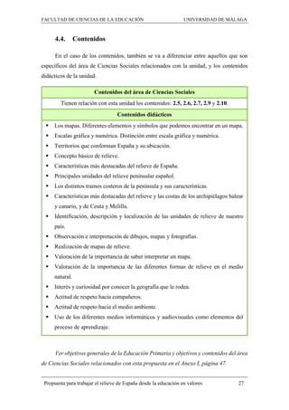FACULTAD DE CIENCIAS DE LA EDUCACIÓN UNIVERSIDAD DE MÁLAGA
Propuesta para trabajar el relieve de España desde la educación en valores 27
4.4. Contenidos
En el caso de los contenidos, también se va a diferenciar entre aquellos que son
específicos del área de Ciencias Sociales relacionados con la unidad, y los contenidos
didácticos de la unidad.
Contenidos del área de Ciencias Sociales
Tienen relación con esta unidad los contenidos: 2.5, 2.6, 2.7, 2.9 y 2.10.
Contenidos didácticos
 Los mapas. Diferentes elementos y símbolos que podemos encontrar en un mapa.
 Escalas gráfica y numérica. Distinción entre escala gráfica y numérica.
 Territorios que conforman España y su ubicación.
 Concepto básico de relieve.
 Características más destacadas del relieve de España.
 Principales unidades del relieve peninsular español.
 Los distintos tramos costeros de la península y sus características.
 Características más destacadas del relieve y las costas de los archipiélagos balear
y canario, y de Ceuta y Melilla.
 Identificación, descripción y localización de las unidades de relieve de nuestro
país.
 Observación e interpretación de dibujos, mapas y fotografías.
 Realización de mapas de relieve.
 Valoración de la importancia de saber interpretar un mapa.
 Valoración de la importancia de las diferentes formas de relieve en el medio
natural.
 Interés y curiosidad por conocer la geografía que le rodea.
 Actitud de respeto hacia compañeros.
 Actitud de respeto hacia el medio ambiente.
 Uso de los diferentes medios informáticos y audiovisuales como elementos del
proceso de aprendizaje.
Ver objetivos generales de la Educación Primaria y objetivos y contenidos del área
de Ciencias Sociales relacionados con esta propuesta en el Anexo I, página 47.
 