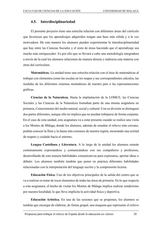 FACULTAD DE CIENCIAS DE LA EDUCACIÓN UNIVERSIDAD DE MÁLAGA
Propuesta para trabajar el relieve de España desde la educación en valores 28
4.5. Interdisciplinariedad
El presente proyecto tiene una estrecha relación con diferentes áreas del currículo
que favorecen que los aprendizajes adquiridos tengan una base más sólida y a la vez
motivadora. De esta manera los alumnos pueden experimentar la interdisciplinariedad
que hay entre las Ciencias Sociales y el resto de áreas haciendo que el aprendizaje sea
mucho más enriquecedor. Es por ello que se llevará a cabo una metodología integradora
a través de la cual los alumnos relacionen de manera directa o indirecta esta materia con
otras del currículum.
Matemáticas. La unidad tiene una estrecha relación con el área de matemáticas al
trabajar con elementos como las escalas en los mapas y sus correspondientes cálculos, las
medidas de los diferentes sistemas montañosos de nuestro país o las representaciones
gráficas.
Ciencias de la Naturaleza. Hasta la implantación de la LOMCE, las Ciencias
Sociales y las Ciencias de la Naturaleza formaban parte de una misma asignatura en
primaria, Conocimiento del medio natural, social y cultural. Con su división se distinguen
dos partes diferentes, aunque ello no implica que no puedan trabajarse de forma conjunta.
En el caso de esta unidad, esta asignatura va a estar presente cuando se realice una visita
a los Montes de Málaga, donde los alumnos, además de estudiar el relieve más cercano,
podrán conocer la flora y la fauna más comunes de nuestra región, mostrando una actitud
de respeto y cuidado hacia el entorno.
Lengua Castellana y Literatura. A lo largo de la unidad los alumnos estarán
continuamente expresándose y comunicándose con sus compañeros y profesores,
desarrollando de esta manera habilidades comunicativas para expresarse, aportar ideas o
debatir. Los alumnos también tendrán que poner en práctica diferentes habilidades
relacionadas con la interpretación del lenguaje escrito y la comprensión lectora.
Educación Física. Uno de los objetivos principales de la salida del centro que se
va a realizar es tratar de tocar elementos de todas las áreas de primaria. En lo que respecta
a esta asignatura, el hecho de visitar los Montes de Málaga implica realizar senderismo
por nuestra localidad, lo que lleva implícita la actividad física y deportiva.
Educación Artística. En una de las sesiones que se proponen, los alumnos se
tendrán que encargar de elaborar, de forma grupal, una maqueta que represente el relieve
 