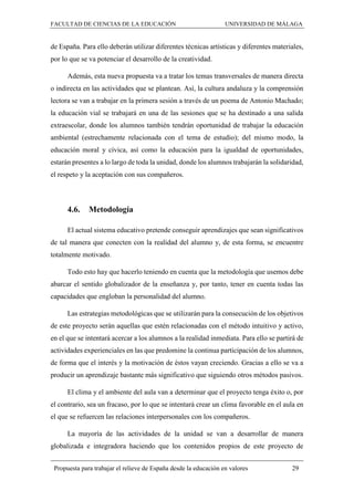FACULTAD DE CIENCIAS DE LA EDUCACIÓN UNIVERSIDAD DE MÁLAGA
Propuesta para trabajar el relieve de España desde la educación en valores 29
de España. Para ello deberán utilizar diferentes técnicas artísticas y diferentes materiales,
por lo que se va potenciar el desarrollo de la creatividad.
Además, esta nueva propuesta va a tratar los temas transversales de manera directa
o indirecta en las actividades que se plantean. Así, la cultura andaluza y la comprensión
lectora se van a trabajar en la primera sesión a través de un poema de Antonio Machado;
la educación vial se trabajará en una de las sesiones que se ha destinado a una salida
extraescolar, donde los alumnos también tendrán oportunidad de trabajar la educación
ambiental (estrechamente relacionada con el tema de estudio); del mismo modo, la
educación moral y cívica, así como la educación para la igualdad de oportunidades,
estarán presentes a lo largo de toda la unidad, donde los alumnos trabajarán la solidaridad,
el respeto y la aceptación con sus compañeros.
4.6. Metodología
El actual sistema educativo pretende conseguir aprendizajes que sean significativos
de tal manera que conecten con la realidad del alumno y, de esta forma, se encuentre
totalmente motivado.
Todo esto hay que hacerlo teniendo en cuenta que la metodología que usemos debe
abarcar el sentido globalizador de la enseñanza y, por tanto, tener en cuenta todas las
capacidades que engloban la personalidad del alumno.
Las estrategias metodológicas que se utilizarán para la consecución de los objetivos
de este proyecto serán aquellas que estén relacionadas con el método intuitivo y activo,
en el que se intentará acercar a los alumnos a la realidad inmediata. Para ello se partirá de
actividades experienciales en las que predomine la continua participación de los alumnos,
de forma que el interés y la motivación de éstos vayan creciendo. Gracias a ello se va a
producir un aprendizaje bastante más significativo que siguiendo otros métodos pasivos.
El clima y el ambiente del aula van a determinar que el proyecto tenga éxito o, por
el contrario, sea un fracaso, por lo que se intentará crear un clima favorable en el aula en
el que se refuercen las relaciones interpersonales con los compañeros.
La mayoría de las actividades de la unidad se van a desarrollar de manera
globalizada e integradora haciendo que los contenidos propios de este proyecto de
 