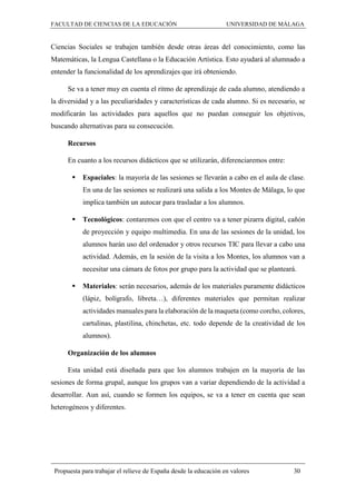 FACULTAD DE CIENCIAS DE LA EDUCACIÓN UNIVERSIDAD DE MÁLAGA
Propuesta para trabajar el relieve de España desde la educación en valores 30
Ciencias Sociales se trabajen también desde otras áreas del conocimiento, como las
Matemáticas, la Lengua Castellana o la Educación Artística. Esto ayudará al alumnado a
entender la funcionalidad de los aprendizajes que irá obteniendo.
Se va a tener muy en cuenta el ritmo de aprendizaje de cada alumno, atendiendo a
la diversidad y a las peculiaridades y características de cada alumno. Si es necesario, se
modificarán las actividades para aquellos que no puedan conseguir los objetivos,
buscando alternativas para su consecución.
Recursos
En cuanto a los recursos didácticos que se utilizarán, diferenciaremos entre:
 Espaciales: la mayoría de las sesiones se llevarán a cabo en el aula de clase.
En una de las sesiones se realizará una salida a los Montes de Málaga, lo que
implica también un autocar para trasladar a los alumnos.
 Tecnológicos: contaremos con que el centro va a tener pizarra digital, cañón
de proyección y equipo multimedia. En una de las sesiones de la unidad, los
alumnos harán uso del ordenador y otros recursos TIC para llevar a cabo una
actividad. Además, en la sesión de la visita a los Montes, los alumnos van a
necesitar una cámara de fotos por grupo para la actividad que se planteará.
 Materiales: serán necesarios, además de los materiales puramente didácticos
(lápiz, bolígrafo, libreta…), diferentes materiales que permitan realizar
actividades manuales para la elaboración de la maqueta (como corcho, colores,
cartulinas, plastilina, chinchetas, etc. todo depende de la creatividad de los
alumnos).
Organización de los alumnos
Esta unidad está diseñada para que los alumnos trabajen en la mayoría de las
sesiones de forma grupal, aunque los grupos van a variar dependiendo de la actividad a
desarrollar. Aun así, cuando se formen los equipos, se va a tener en cuenta que sean
heterogéneos y diferentes.
 