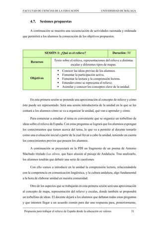 FACULTAD DE CIENCIAS DE LA EDUCACIÓN UNIVERSIDAD DE MÁLAGA
Propuesta para trabajar el relieve de España desde la educación en valores 31
4.7. Sesiones propuestas
A continuación se muestra una secuenciación de actividades razonada y ordenada
que permitirá a los alumnos la consecución de los objetivos propuestos.
SESIÓN 1: ¿Qué es el relieve? Duración: 50´
Recursos Texto sobre el relieve, representaciones del relieve a distintas
escalas y diferentes tipos de mapas.
Objetivos
 Conocer las ideas previas de los alumnos.
 Fomentar la participación activa.
 Fomentar la lectura y la comprensión lectora.
 Entender cómo se representa el relieve.
 Asimilar y conocer los conceptos clave de la unidad.
En esta primera sesión se pretende una aproximación al concepto de relieve y cómo
éste puede ser representado. Será una sesión introductoria de la unidad en la que se les
contará a los alumnos cómo se va a organizar la unidad, qué van a aprender y cómo.
Para comenzar a estudiar el tema es conveniente que se organice un torbellino de
ideas sobre el relieve de España. Con estas preguntas se logrará que los alumnos expongan
los conocimientos que tienen acerca del tema, lo que va a permitir al docente tomarlo
como una evaluación inicial a partir de la cual llevar a cabo la unidad, teniendo en cuenta
los conocimientos previos que poseen los alumnos.
A continuación se proyectará en la PDI un fragmento de un poema de Antonio
Machado titulado Los olivos, que hace alusión al paisaje de Andalucía. Tras analizarlo,
los alumnos tendrán que debatir una serie de cuestiones
Con ello vamos a introducir en la unidad la comprensión lectora, relacionándola
con la competencia en comunicación lingüística, y la cultura andaluza, algo fundamental
a la hora de elaborar unidad en nuestra comunidad.
Otro de los aspectos que se trabajarán en esta primera sesión será una aproximación
al concepto de mapa, representación del relieve y escalas, donde también se propondrá
un torbellino de ideas. El docente dejará a los alumnos que debatan todas estas preguntas
y que intenten llegar a un acuerdo común para dar una respuesta para, posteriormente,
 